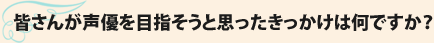 皆さんが声優を目指そうと思ったきっかけは何ですか？