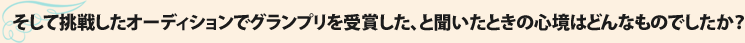 そして挑戦したオーディションでグランプリを受賞した、と聞いたときの心境はどんなものでしたか？