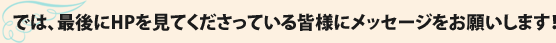 では、最後にHPを見てくださっている皆様にメッセージをお願いします！