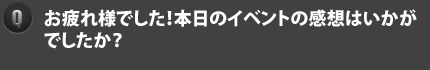 Qお疲れ様でした！本日のイベントの感想はいかがでしたか？