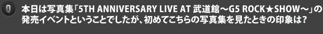 Q本日は写真集「5TH ANNIVERSARY LIVE AT 武道館～G5 ROCK★SHOW～」の発売イベントということでしたが、初めてこちらの写真集を見たときの印象は？