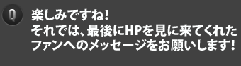 Q　楽しみですね！それでは、最後にHPを見に来てくれたファンへのメッセージをお願いします！