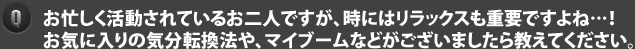 お忙しく活動されているお二人ですが、時にはリラックスも重要ですよね…！お気に入りの気分転換法や、マイブームなどがございましたら教えてください。