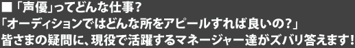 「声優」ってどんな仕事？　「オーディションではどんな所をアピールすれば良いの？」皆さまの疑問に、現役で活躍するマネージャー達がズバリ答えます！