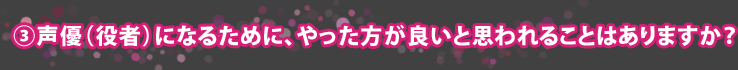 ③声優(役者)になるために、やった方が良いと思われることはありますか?