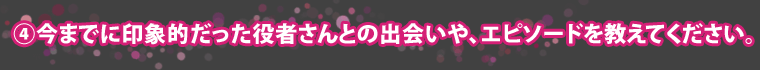 ④今までに印象的だった役者さんとの出会いや、エピソードを教えてください。