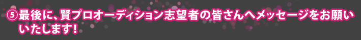 ⑤最後に、賢プロオーディション志望者の皆さんへメッセージをお願いいたします!