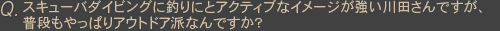 Qスキューバダイビングに釣りにとアクティブなイメージが強い川田さんですが、普段もやっぱりアウトドア派なんですか?