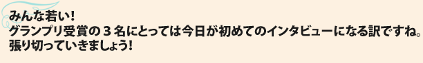 みんな若い！グランプリ受賞の３名にとっては今日が初めてのインタビューになる訳ですね。張り切っていきましょう！