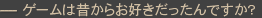 ―ゲームは昔からお好きだったんですか?