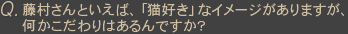 Q藤村さんといえば、「猫好き」なイメージがありますが、何かこだわりはあるんですか?