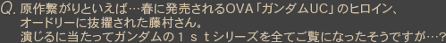 Q原作繋がりといえば…春に発売されるOVA「ガンダムUC」のヒロイン、オードリーに抜擢された藤村さん。演じるに当たってガンダムの１ｓｔシリーズを全てご覧になったそうですが…？