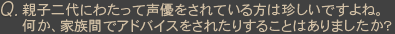 Ｑ親子二代にわたって声優をされている方は珍しいですよね。何か、家族間でアドバイスをされたりすることはありましたか？