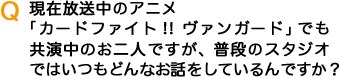 Q現在放送中のアニメ「カードファイト！！ヴァンガード」でも共演中のお二人ですが、普段のスタジオではいつもどんなお話をしているんですか？