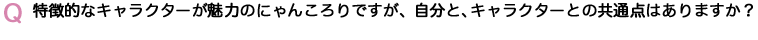 Q　特徴的なキャラクターが魅力のにゃんころりですが、自分と、キャラクターとの共通点はありますか？