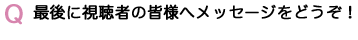 Q最後に視聴者の皆様へメッセージをどうぞ！