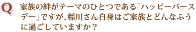 家族の絆がテーマのひとつである「ハッピーバースデー」ですが、稲川さん自身はご家族とどんなふうに過ごしていますか？