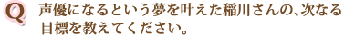 声優になるという夢を叶えた稲川さんの、次なる目標を教えてください。