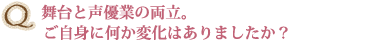 Q舞台と声優業の両立。ご自身に何か変化はありましたか？