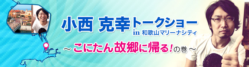 小西克幸トークショーin和歌山マリーナシティ
～こにたん故郷に帰るの巻～