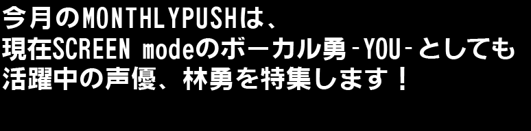 今月のMONTHLYPUSHは現在SCREEN modeのボーカル勇‐YOU‐としても活躍中の声優、林勇を特集します！