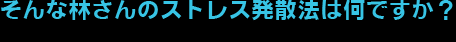 そんな林さんのストレス発散法は何ですか？
