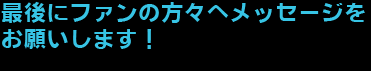 最後にファンの方々へメッセージをお願いします！