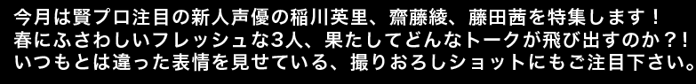 今月は賢プロ注目の新人声優の稲川英里、齋藤綾、藤田茜を特集します！