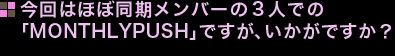 今回はほぼ同期メンバーの３人での「MONTHLYPUSH」ですが、いかがですか？