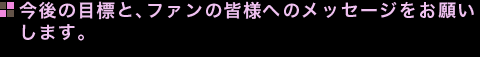 今後の目標と、ファンの皆様へのメッセージをお願いします。