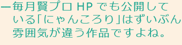 毎月賢プロHPでも公開している「にゃんころり」はずいぶん雰囲気が違う作品ですよね