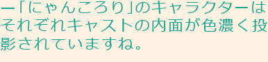 「にゃんころり」のキャラクターはそれぞれキャストの内面が色濃く投影されていますね。