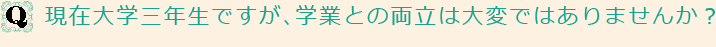 Q現在大学三年生ですが、学業との両立は大変ではありませんか？