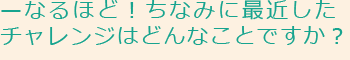 なるほど！ちなみに最近したチャレンジはどんなことですか？