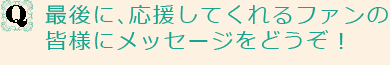 Q最後に、応援してくれるファンの皆様にメッセージをどうぞ！