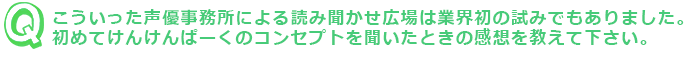 こういった声優事務所による読み聞かせ広場は業界初の試みでもありました。初めてけんけんぱーくのコンセプトを聞いたときの感想を教えて下さい。