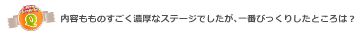 Q内容もものすごく濃厚なステージでしたが、一番びっくりしたところは?