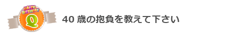 Q40歳の抱負を教えて下さい