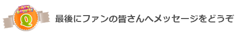 Q最後にファンの皆さんへメッセージをどうぞ